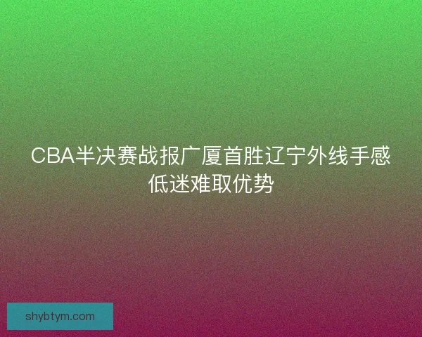 CBA半决赛战报广厦首胜辽宁外线手感低迷难取优势