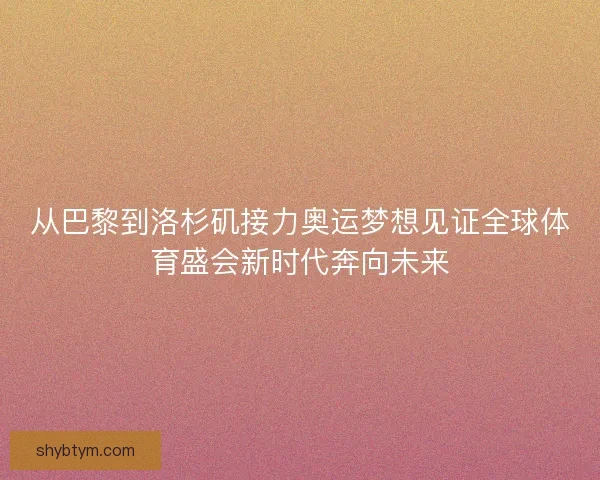 从巴黎到洛杉矶接力奥运梦想见证全球体育盛会新时代奔向未来
