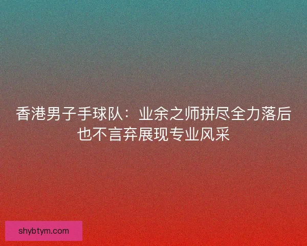香港男子手球队：业余之师拼尽全力落后也不言弃展现专业风采